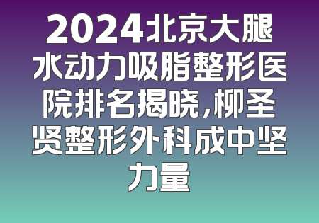 2024北京大腿水动力吸脂整形医院排名揭晓，柳圣贤整形外科成中坚力量