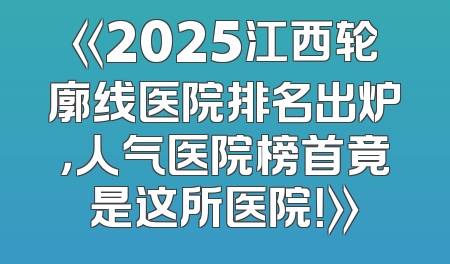 《2025江西轮廓线医院排名出炉，人气医院榜首竟是这所医院！》