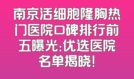 南京活细胞隆胸热门医院口碑排行前五曝光：优选医院名单揭晓！