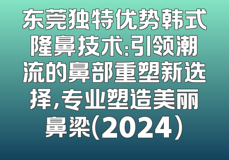 东莞独特优势韩式隆鼻技术：引领潮流的鼻部重塑新选择，专业塑造美丽鼻梁（2024）