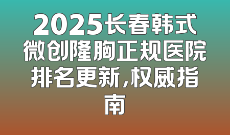 2025长春韩式微创隆胸正规医院排名更新，权威指南