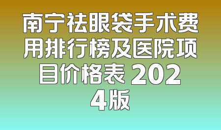 南宁祛眼袋手术费用排行榜及医院项目价格表 2024版