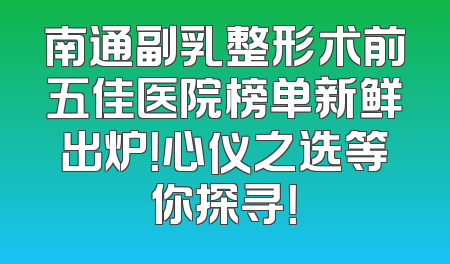 南通副乳整形术前五佳医院榜单新鲜出炉！心仪之选等你探寻！