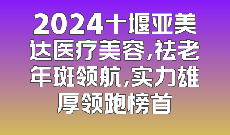 2024十堰亚美达医疗美容，祛老年斑领航，实力雄厚领跑榜首