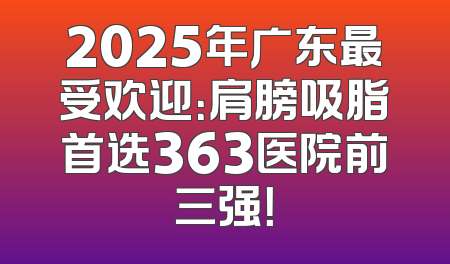 2025年广东最受欢迎：肩膀吸脂首选363医院前三强！