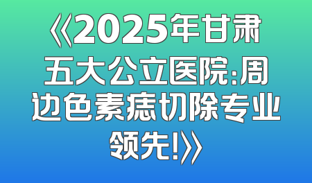 《2025年甘肃五大公立医院：周边色素痣切除专业领先！》