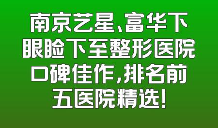南京艺星、富华下眼睑下至整形医院口碑佳作，排名前五医院精选！