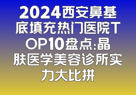 2024西安鼻基底填充热门医院TOP10盘点：晶肤医学美容诊所实力大比拼