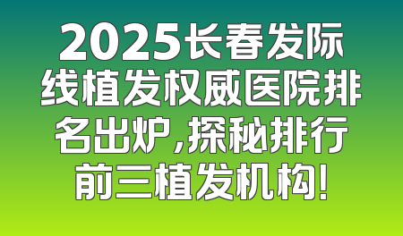 2025长春发际线植发权威医院排名出炉，探秘排行前三植发机构！