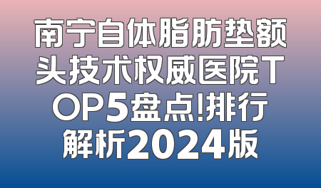 南宁自体脂肪垫额头技术权威医院TOP5盘点！排行解析2024版