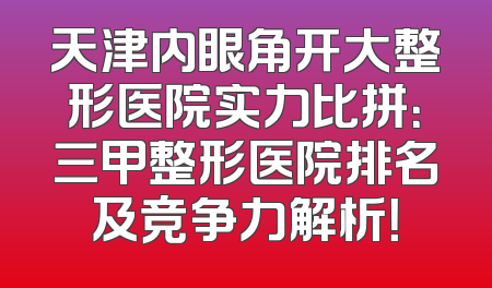 天津内眼角开大整形医院实力比拼：三甲整形医院排名及竞争力解析！