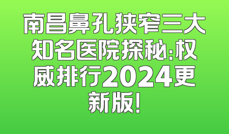 南昌鼻孔狭窄三大知名医院探秘：权威排行2024更新版！