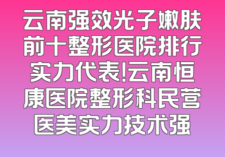 云南强效光子嫩肤前十整形医院排行实力代表！云南恒康医院整形科民营医美实力技术强