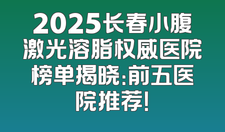 2025长春小腹激光溶脂权威医院榜单揭晓：前五医院推荐！
