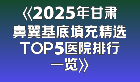 《2025年甘肃鼻翼基底填充精选TOP5医院排行一览》