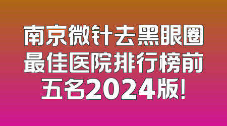 南京微针去黑眼圈最佳医院排行榜前五名2024版！