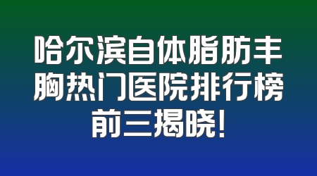 哈尔滨自体脂肪丰胸热门医院排行榜前三揭晓！