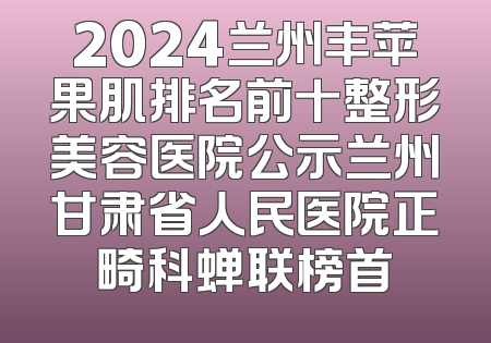 2024兰州丰苹果肌排名前十整形美容医院公示兰州甘肃省人民医院正畸科蝉联榜首
