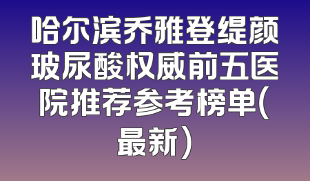哈尔滨乔雅登缇颜玻尿酸权威前五医院推荐参考榜单（最新）