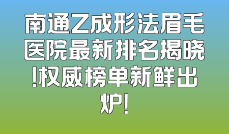 南通Z成形法眉毛医院最新排名揭晓！权威榜单新鲜出炉！