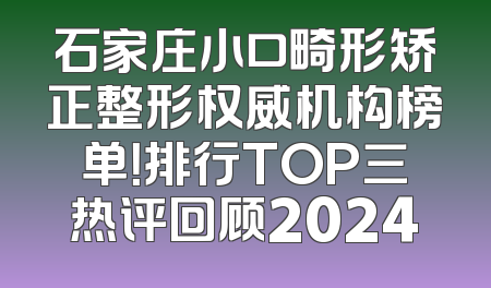 石家庄小口畸形矫正整形权威机构榜单！排行TOP三热评回顾2024