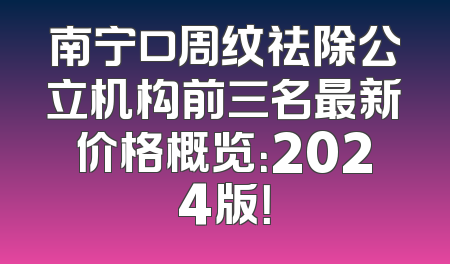 南宁口周纹祛除公立机构前三名最新价格概览：2024版！