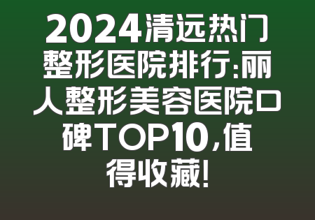 2024清远热门整形医院排行：丽人整形美容医院口碑TOP10，值得收藏！