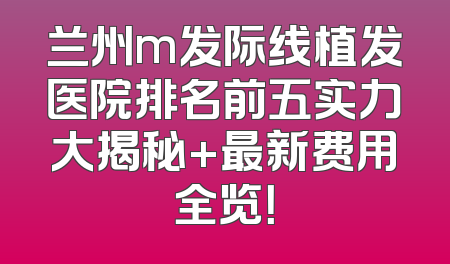 兰州m发际线植发医院排名前五实力大揭秘+最新费用全览！