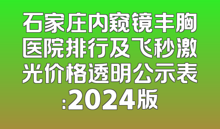 石家庄内窥镜丰胸医院排行及飞秒激光价格透明公示表：2024版