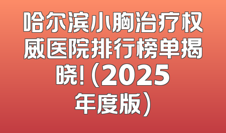 哈尔滨小胸治疗权威医院排行榜单揭晓! (2025年度版)