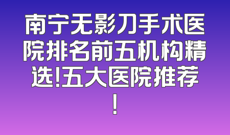 南宁无影刀手术医院排名前五机构精选！五大医院推荐！