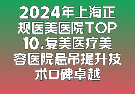 2024年上海正规医美医院TOP10，复美医疗美容医院悬吊提升技术口碑卓越