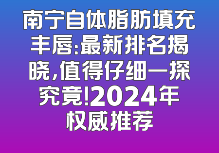 南宁自体脂肪填充丰唇：最新排名揭晓，值得仔细一探究竟！2024年权威推荐