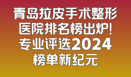 青岛拉皮手术整形医院排名榜出炉！专业评选2024榜单新纪元