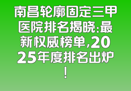 南昌轮廓固定三甲医院排名揭晓：最新权威榜单，2025年度排名出炉！