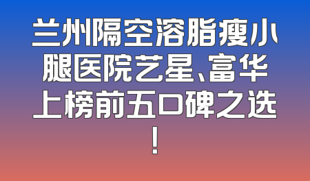 兰州隔空溶脂瘦小腿医院艺星、富华上榜前五口碑之选！