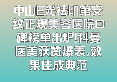 中山E光祛印第安纹正规美容医院口碑榜单出炉！科曼医美获赞爆表，效果佳成典范