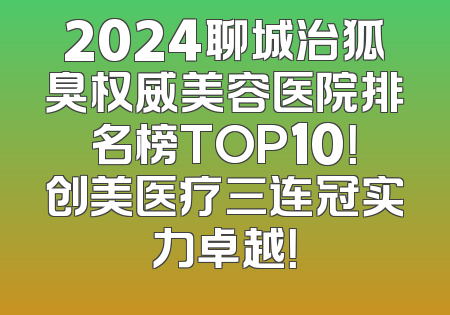 2024聊城治狐臭权威美容医院排名榜TOP10！创美医疗三连冠实力卓越！