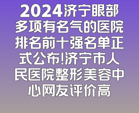 2024济宁眼部多项有名气的医院排名前十强名单正式公布！济宁市人民医院整形美容中心网友评价高