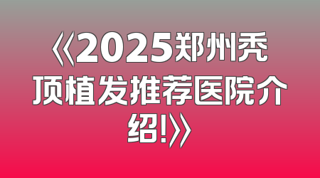《2025郑州秃顶植发推荐医院介绍！》