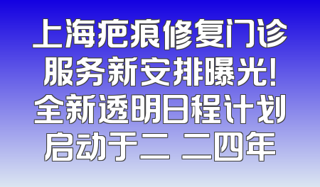 上海疤痕修复门诊服务新安排曝光！全新透明日程计划启动于二〇二四年
