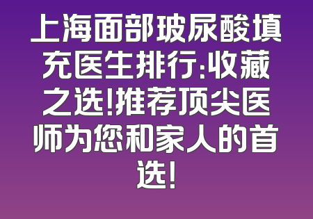 上海面部玻尿酸填充医生排行：收藏之选！推荐顶尖医师为您和家人的首选！