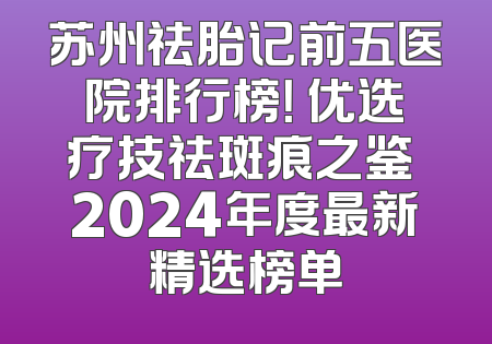 苏州祛胎记前五医院排行榜！ 优选疗技祛斑痕之鉴 2024年度最新精选榜单