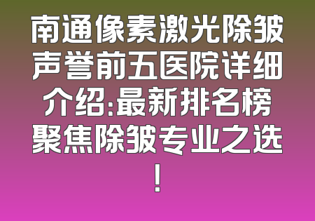 南通像素激光除皱声誉前五医院详细介绍：最新排名榜聚焦除皱专业之选！
