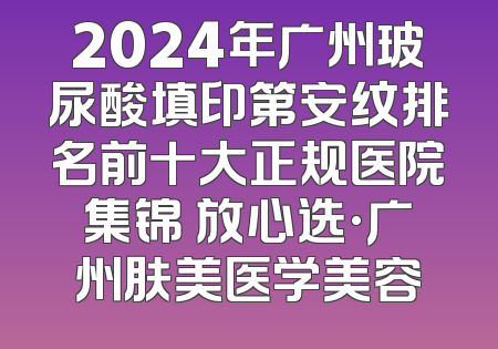 2024年广州玻尿酸填印第安纹排名前十大正规医院集锦 放心选·广州肤美医学美容