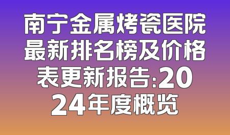 南宁金属烤瓷医院最新排名榜及价格表更新报告：2024年度概览