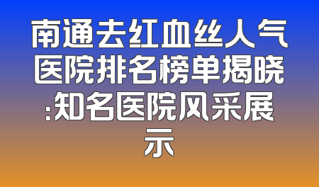 南通去红血丝人气医院排名榜单揭晓：知名医院风采展示