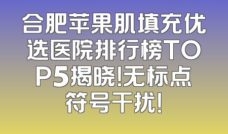 合肥苹果肌填充优选医院排行榜TOP5揭晓！无标点符号干扰！