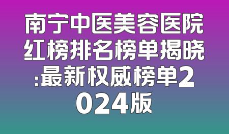 南宁中医美容医院红榜排名榜单揭晓：最新权威榜单2024版