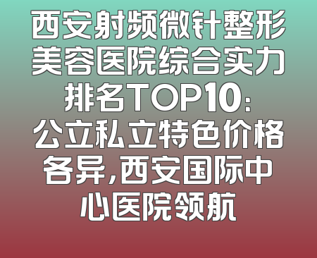 西安射频微针整形美容医院综合实力排名TOP10：公立私立特色价格各异，西安国际中心医院领航